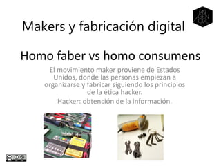 Homo faber vs homo consumens
El movimiento maker proviene de Estados
Unidos, donde las personas empiezan a
organizarse y fabricar siguiendo los principios
de la ética hacker.
Hacker: obtención de la información.
Makers y fabricación digital
 