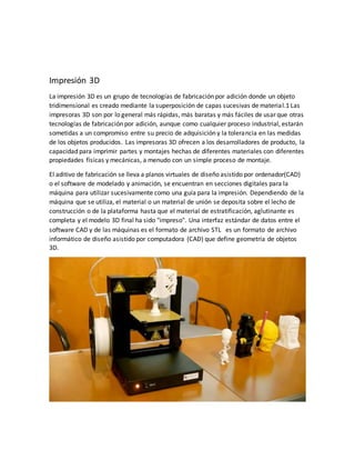 Impresión 3D
La impresión 3D es un grupo de tecnologías de fabricación por adición donde un objeto
tridimensional es creado mediante la superposición de capas sucesivas de material.1 Las
impresoras 3D son por lo general más rápidas, más baratas y más fáciles de usar que otras
tecnologías de fabricación por adición, aunque como cualquier proceso industrial, estarán
sometidas a un compromiso entre su precio de adquisición y la tolerancia en las medidas
de los objetos producidos. Las impresoras 3D ofrecen a los desarrolladores de producto, la
capacidad para imprimir partes y montajes hechas de diferentes materiales con diferentes
propiedades físicas y mecánicas, a menudo con un simple proceso de montaje.
El aditivo de fabricación se lleva a planos virtuales de diseño asistido por ordenador(CAD)
o el software de modelado y animación, se encuentran en secciones digitales para la
máquina para utilizar sucesivamente como una guía para la impresión. Dependiendo de la
máquina que se utiliza, el material o un material de unión se deposita sobre el lecho de
construcción o de la plataforma hasta que el material de estratificación, aglutinante es
completa y el modelo 3D final ha sido "impreso". Una interfaz estándar de datos entre el
software CAD y de las máquinas es el formato de archivo STL es un formato de archivo
informático de diseño asistido por computadora (CAD) que define geometría de objetos
3D.
 