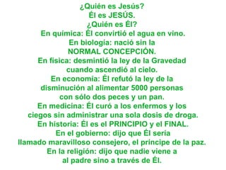 ¿Quién es Jesús?  Él es JESÚS.  ¿Quién es Él?  En química: Él convirtió el agua en vino. En biología: nació sin la  NORMAL CONCEPCIÓN.  En física: desmintió la ley de la Gravedad  cuando ascendió al cielo.  En economía: Él refutó la ley de la  disminución al alimentar 5000 personas  con sólo dos peces y un pan.  En medicina: Él curó a los enfermos y los  ciegos sin administrar una sola dosis de droga. En historia: Él es el PRINCIPIO y el FINAL.  En el gobierno: dijo que Él sería  llamado maravilloso consejero, el príncipe de la paz.  En la religión: dijo que nadie viene a  al padre sino a través de Él.  