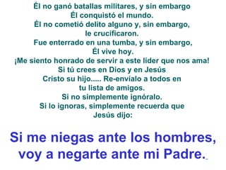 Él no ganó batallas militares, y sin embargo  Él conquistó el mundo.  Él no cometió delito alguno y, sin embargo,  le crucificaron.  Fue enterrado en una tumba, y sin embargo, Él vive hoy.  ¡Me siento honrado de servir a este líder que nos ama!  Si tú crees en Dios y en Jesús  Cristo su hijo..... Re-envíalo a todos en  tu lista de amigos.  Si no simplemente ignóralo.  Si lo ignoras, simplemente recuerda que  Jesús dijo: Si me niegas ante los hombres, voy a negarte ante mi Padre.   