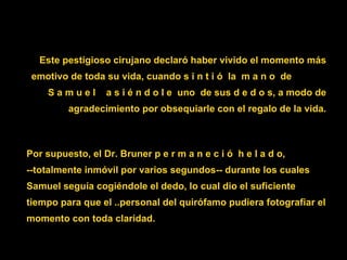 Este pestigioso cirujano declaró haber vivido el momento más emotivo de toda su vida, cuando  s i n t i ó  la  m a n o  de  S a m u e l  a s i é n d o l e  uno  de sus d e d o s , a modo de agradecimiento por obsequiarle con el regalo de la vida. Por supuesto, el Dr. Bruner  p e r m a n e c i ó  h e l a d o ,  --totalmente inmóvil por varios segundos-- durante los cuales Samuel seguía cogiéndole el dedo, lo cual dio el suficiente tiempo para que el ..personal del quirófamo pudiera fotografiar el momento con toda claridad. 