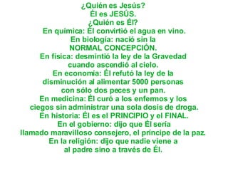 ¿Quién es Jesús?  Él es JESÚS.  ¿Quién es Él?  En química: Él convirtió el agua en vino. En biología: nació sin la  NORMAL CONCEPCIÓN.  En física: desmintió la ley de la Gravedad  cuando ascendió al cielo.  En economía: Él refutó la ley de la  disminución al alimentar 5000 personas  con sólo dos peces y un pan.  En medicina: Él curó a los enfermos y los  ciegos sin administrar una sola dosis de droga. En historia: Él es el PRINCIPIO y el FINAL.  En el gobierno: dijo que Él sería  llamado maravilloso consejero, el príncipe de la paz.  En la religión: dijo que nadie viene a  al padre sino a través de Él.  