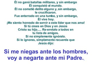 Él no ganó batallas militares, y sin embargo  Él conquistó el mundo.  Él no cometió delito alguno y, sin embargo,  le crucificaron.  Fue enterrado en una tumba, y sin embargo, Él vive hoy.  ¡Me siento honrado de servir a este líder que nos ama!  Si tú crees en Dios y en Jesús  Cristo su hijo..... Re-envíalo a todos en  tu lista de amigos.  Si no simplemente ignóralo.  Si lo ignoras, simplemente recuerda que  Jesús dijo: Si me niegas ante los hombres, voy a negarte ante mi Padre.   