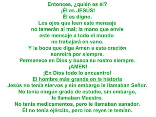 Entonces, ¿quién es él?  ¡Él es JESÚS! Él es digno.  Los ojos que leen este mensaje  no temerán al mal; la mano que envíe  este mensaje a todo el mundo   no trabajará en vano.  Y la boca que diga Amén a esta oración  sonreirá por siempre.  Permanece en Dios y busca su rostro siempre.  ¡AMEN! ¡En Dios todo lo encuentro!  El hombre más grande en la historia   Jesús no tenía siervos y sin embargo le llamaban Señor.  No tenía ningún grado de estudio, sin embargo,  le llamaban Maestro.  No tenía medicamentos, pero le llamaban sanador.  Él no tenía ejército, pero los reyes le temían.   