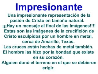 Impresionante
   Una impresionante representación de la
    pasión de Cristo en tamaño natural.
¡¡¡Hay un mensaje al final de las imágenes!!!!
 Estas son las imágenes de la crucifixión de
 Cristo esculpidos por un hombre en metal,
          cerca de Amarillo, Texas.
 Las cruces están hechas de metal también.
El hombre las hizo por la bondad que existe
               en su corazón.
Alguien donó el terreno en el que se debieron
                    erigir.
 