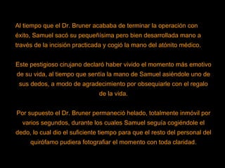 Al tiempo que el Dr. Bruner acababa de terminar la operación con éxito, Samuel sacó su pequeñísima pero bien desarrollada mano a través de la incisión practicada y cogió la mano del atónito médico. Este pestigioso cirujano declaró haber vivido el momento más emotivo de su vida, al tiempo que sentía la mano de Samuel asiéndole uno de sus dedos, a modo de agradecimiento por obsequiarle con el regalo de la vida. Por supuesto el Dr. Bruner permaneció helado, totalmente inmóvil por varios segundos, durante los cuales Samuel seguía cogiéndole el dedo, lo cual dio el suficiente tiempo para que el resto del personal del quirófamo pudiera fotografiar el momento con toda claridad. 
