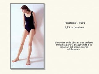 El nombre de la obra es una perfecta metáfora para el desconcierto o la negación del propio cuerpo adolescente. “ Fanstama”,   1998 2,19 m de altura 
