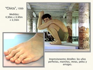 Impresionantes detalles: las uñas perfectas, manchas, venas, pelos y arrugas. “ Chico”,  1999 Medidas: 4,90m x 4,90m  x 2,50m 