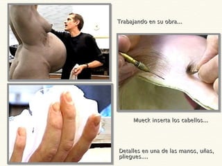 Trabajando en su obra... Detalles en una de las manos, uñas, pliegues....  Mueck inserta los cabellos... 