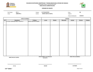 COLEGIO DE ESTUDIOS CIENTÍFICOS Y TECNOLÓGICOS DEL ESTADO DE OAXACA
ORGANISMO PÚBLICO DESCENTRALIZADO
DIRECCIÓN DE ADMINISTRACIÓN
HORARIO DE GRUPO
Campus:Ciclo Escolar:
Grado:
CARGA ACADÉMICA HORARIO
13/08/2016
Carrera:
Grupo:
NP Asignatura
018 TEHUANTEPEC 2062016 - 2
SEMESTRE 2 DISEÑO GRÁFICO DIGITAL
Profesor Lunes Martes Miercoles Jueves Viernes Sabado
Fecha de Elaboración:
Vigencia:
1
LECTURA, EXPRESIÓN ORAL Y ESCRITA II MARCIAL BAUTISTA RUBEN
Página 16 de 38
DIRECTOR DEL PLANTEL
Vo. Bo. REVISÓ AUTORIZÓ
DEPARTAMENTO DE SERVICIOS
DOCENTES.
DIRECTORA ACADÉMICA
 