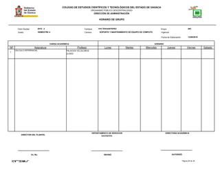 COLEGIO DE ESTUDIOS CIENTÍFICOS Y TECNOLÓGICOS DEL ESTADO DE OAXACA
ORGANISMO PÚBLICO DESCENTRALIZADO
DIRECCIÓN DE ADMINISTRACIÓN
HORARIO DE GRUPO
Campus:Ciclo Escolar:
Grado:
CARGA ACADÉMICA HORARIO
13/08/2016
Carrera:
Grupo:
NP Asignatura
018 TEHUANTEPEC 4022016 - 2
SEMESTRE 4 SOPORTE Y MANTENIMIENTO DE EQUIPO DE CÓMPUTO
Profesor Lunes Martes Miercoles Jueves Viernes Sabado
Fecha de Elaboración:
Vigencia:
1
CÁLCULO DIFERENCIAL PALACIOS VILLALOBOS
ULISES
Página 26 de 38
DIRECTOR DEL PLANTEL
Vo. Bo. REVISÓ AUTORIZÓ
DEPARTAMENTO DE SERVICIOS
DOCENTES.
DIRECTORA ACADÉMICA
 