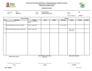 COLEGIO DE ESTUDIOS CIENTÍFICOS Y TECNOLÓGICOS DEL ESTADO DE OAXACA
ORGANISMO PÚBLICO DESCENTRALIZADO
DIRECCIÓN DE ADMINISTRACIÓN
HORARIO DE GRUPO
Campus:Ciclo Escolar:
Grado:
CARGA ACADÉMICA HORARIO
13/08/2016
Carrera:
Grupo:
NP Asignatura
018 TEHUANTEPEC 4062016 - 2
SEMESTRE 4 DISEÑO GRÁFICO DIGITAL
Profesor Lunes Martes Miercoles Jueves Viernes Sabado
Fecha de Elaboración:
Vigencia:
1
CÁLCULO DIFERENCIAL PALACIOS VILLALOBOS
ULISES
2
OBTIENE IMÁGENES FIJAS PARA EL DISEÑO CHICATTI COMO JOSE 13:00 - 14:00 A18
3
REALIZA MAQUETACIÓN DE MEDIOS GRÁFICOS CHICATTI COMO JOSE 13:00 - 14:00
BIBLIOTECA
Página 28 de 38
DIRECTOR DEL PLANTEL
Vo. Bo. REVISÓ AUTORIZÓ
DEPARTAMENTO DE SERVICIOS
DOCENTES.
DIRECTORA ACADÉMICA
 