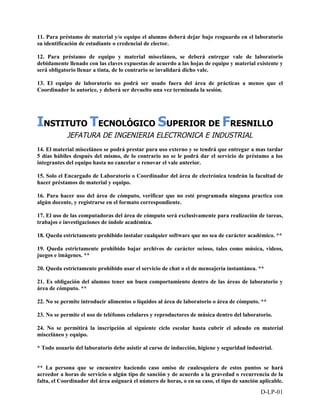 11. Para préstamo de material y/o equipo el alumno deberá dejar bajo resguardo en el laboratorio
su identificación de estudiante o credencial de elector.

12. Para préstamo de equipo y material misceláneo, se deberá entregar vale de laboratorio
debidamente llenado con las claves expuestas de acuerdo a las hojas de equipo y material existente y
será obligatorio llenar a tinta, de lo contrario se invalidará dicho vale.

13. El equipo de laboratorio no podrá ser usado fuera del área de prácticas a menos que el
Coordinador lo autorice, y deberá ser devuelto una vez terminada la sesión.




INSTITUTO TECNOLÓGICO SUPERIOR DE FRESNILLO
            JEFATURA DE INGENIERIA ELECTRONICA E INDUSTRIAL
14. El material misceláneo se podrá prestar para uso externo y se tendrá que entregar a mas tardar
5 días hábiles después del mismo, de lo contrario no se le podrá dar el servicio de préstamo a los
integrantes del equipo hasta no cancelar o renovar el vale anterior.

15. Solo el Encargado de Laboratorio o Coordinador del área de electrónica tendrán la facultad de
hacer préstamos de material y equipo.

16. Para hacer uso del área de cómputo, verificar que no esté programada ninguna practica con
algún docente, y registrarse en el formato correspondiente.

17. El uso de las computadoras del área de cómputo será exclusivamente para realización de tareas,
trabajos e investigaciones de índole académica.

18. Queda estrictamente prohibido instalar cualquier software que no sea de carácter académico. **

19. Queda estrictamente prohibido bajar archivos de carácter ocioso, tales como música, videos,
juegos e imágenes. **

20. Queda estrictamente prohibido usar el servicio de chat o el de mensajería instantánea. **

21. Es obligación del alumno tener un buen comportamiento dentro de las áreas de laboratorio y
área de cómputo. **

22. No se permite introducir alimentos o líquidos al área de laboratorio o área de cómputo. **

23. No se permite el uso de teléfonos celulares y reproductores de música dentro del laboratorio.

24. No se permitirá la inscripción al siguiente ciclo escolar hasta cubrir el adeudo en material
misceláneo y equipo.

* Todo usuario del laboratorio debe asistir al curso de inducción, higiene y seguridad industrial.


** La persona que se encuentre haciendo caso omiso de cualesquiera de estos puntos se hará
acreedor a horas de servicio o algún tipo de sanción y de acuerdo a la gravedad o recurrencia de la
falta, el Coordinador del área asignará el número de horas, o en su caso, el tipo de sanción aplicable.
                                                                                             D-LP-01
 