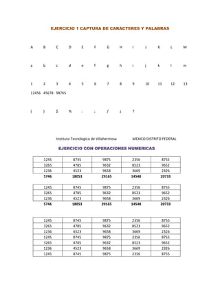 EJERCICIO 1 CAPTURA DE CARACTERES Y PALABRAS



A     B      C      D          E    F       G        H   I       J    K          L    M



a     b      c      d          e    f       g        h   i       j    k          l    m



1     2      3      4          5    6       7        8   9       10   11         12   13

12456 45678 98765



(     )      $      %          :    ;       /        ¿   ?




             Instituto Tecnologico de Villahermosa       MEXICO DISTRITO FEDERAL

                 EJERCICIO CON OPERACIONES NUMERICAS

      1245              8745            9875             2356             8755
      3265              4785            9632             8523             9652
      1236              4523            9658             3669             2326
      5746              18053           29165            14548            20733

      1245              8745            9875             2356             8755
      3265              4785            9632             8523             9652
      1236              4523            9658             3669             2326
      5746              18053           29165            14548            20733



      1245              8745             9875            2356             8755
      3265              4785             9632            8523             9652
      1236              4523             9658            3669             2326
      1245              8745             9875            2356             8755
      3265              4785             9632            8523             9652
      1236              4523             9658            3669             2326
      1245              8745             9875            2356             8755
 