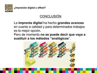 La imprenta digital ha hecho grandes avances
en cuanto a calidad y para determinados trabajos
es la mejor opción.
Pero de momento no se puede decir que vaya a
sustituir a los métodos “analógicos”.
¿Impresión digital u offset?
CONCLUSIÓN
 