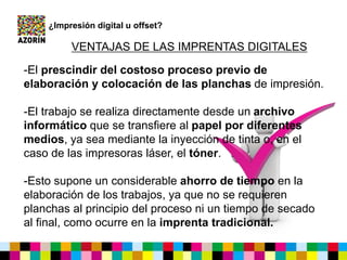 ¿Impresión digital u offset?
VENTAJAS DE LAS IMPRENTAS DIGITALES
-El prescindir del costoso proceso previo de
elaboración y colocación de las planchas de impresión.
-El trabajo se realiza directamente desde un archivo
informático que se transfiere al papel por diferentes
medios, ya sea mediante la inyección de tinta o, en el
caso de las impresoras láser, el tóner.
-Esto supone un considerable ahorro de tiempo en la
elaboración de los trabajos, ya que no se requieren
planchas al principio del proceso ni un tiempo de secado
al final, como ocurre en la imprenta tradicional.
 
