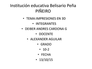 Institución educativa Belisario Peña
PIÑEIRO
• TEMA:IMPRESIONES EN 3D
• INTEGRANTES
• DEIBER ANDRES CARDONA G
• DOCENTE
• ALEXANDER AGUILAR
• GRADO
• 10-2
• FECHA
• 13/10/15
 