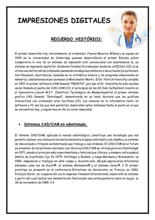 IMPRESIONES DIGITALES
RECUERDO HISTÓRICO:
El primer desarrollo fue, naturalmente, el ordenador. Fueron Maurice Wilkes y su equipo en
1949 en la Universidad de Cambridge quienes desarrollaron el primer Estudio piloto
comparativo in vivo de un sistema de impresión oral convencional con elastómeros vs. un
sistema de impresión digital Dr. Guillermo Pradíes 13 ordenador moderno, el EDSAC (10), si se
utiliza una definiciónde ordenadorpensandoenmáquinas similares a las actuales(arquitectura
Von Neumann, electrónicas, basadas en la aritmética binaria y de programa almacenado en
memoria), adelantandoenpocosmeses al Manchester Mark 1. El Dr. Patrick Hanrattyconcebía
en 1957 el primer software CAM llamado "PRONTO", por eso el Dr. Hanratty ha sido muchas
veces llamado el padre del CAD-CAM (11). A principios de los 60 Iván Sutherland inventa en
el laboratorio Lincoln M.I.T. (Instituto Tecnológico de Massachusetts) el primer sistema
grafico CAD llamado "Sketchpad", demostrando en su tesis doctoral que los gráficos
interactivos con ordenador eran factibles (12). Los avances en la informática tanto en
software y PC son los que han permitido desarrollar estos sistemas hasta el punto en el que
se encuentran hoy, y siguen hoy en día un curso imparable.
 Sistemas CAD/CAM en odontología.
El término CAD/CAM, aplicado al mundo odontológico, constituye una tecnología que nos
permite realizar una restauracióndentalmediante el apoyo informáticode diseño y un sistema
de mecanizado o fresado automatizado que trabaja a sus órdenes. El CAD/CAM es el futuro
ya presente de las prótesis dentales. Las técnicas CAD/CAM se introdujeron en Odontología
en 1971, siendo al principio más experimentales y teóricas que clínicas, y siempre enfocadas al
ámbito de la prótesis fija. En 1979, Heitlinger y Rodder, y luego Mörmann y Brandestini, en
1980, empezaron a trabajar en este campo y durante esta década aparecieron diferentes
sistemas como los de Duret®, el sistema Minnesota® y el sistema Cerec®. 2 El primer
prototipo se presentó en la conferencia Entretiens de Garancière, en Francia, en 1983;
François Duret, en cooperación con la empresa Hensonn International, desarrolló un sistema
a partir del cual realizó una demostración fabricando una corona posterior para su mujer, el
30 de noviembre de 1985. 3,4
 