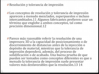 0 Resolución y tolerancia de impresión
0 Los conceptos de resolución y tolerancia de impresión
aparecen a menudo mezclados, superpuestos e incluso
intercambiados.11 Algunos fabricantes prefieren usar un
término que englobe a ambos conceptos, tal como
precisión dimensional.12
0 Parece más razonable referir la resolución de una
impresora 3D a la capacidad de posicionamiento o de
discernimiento de distancias antes de la inyección o
depósito de material, mientras que la tolerancia de
impresión dependerá, además, del proceso de
solidificación o de acabado. Una buena prueba de que
pueden ser tomados como conceptos diferentes es que a
menudo la tolerancia de impresión suele presentar
valores más desfavorables que la resolución.13 14
 