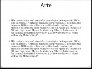 Arte
0 Más recientemente el uso de las tecnologías de impresión 3D ha
sido sugerido.17 Artistas han usado impresoras 3D de diferentes
maneras.18 Durante el Festival de Diseño de Londres, un
montaje, desarrollado por Murray Moss y dirigido a la impresión
3D tuvo lugar en el Museo de Victoria y Alberto. La instalación
fue llamada Industrial Revolution 2.0: How the Material Word
will Newly Materialise.19
0 Más recientemente el uso de las tecnologías de impresión 3D ha
sido sugerido.17 Artistas han usado impresoras 3D de diferentes
maneras.18 Durante el Festival de Diseño de Londres, un
montaje, desarrollado por Murray Moss y dirigido a la impresión
3D tuvo lugar en el Museo de Victoria y Alberto. La instalación
fue llamada Industrial Revolution 2.0: How the Material Word
will Newly Materialise.19
 