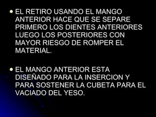 EL RETIRO USANDO EL MANGO ANTERIOR HACE QUE SE SEPARE PRIMERO LOS DIENTES ANTERIORES  LUEGO LOS POSTERIORES CON MAYOR RIESGO DE ROMPER EL MATERIAL. EL MANGO ANTERIOR ESTA DISEÑADO PARA LA INSERCION Y PARA SOSTENER LA CUBETA PARA EL VACIADO DEL YESO.  