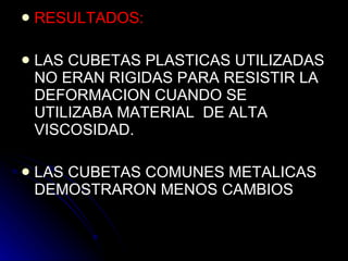 RESULTADOS: LAS CUBETAS PLASTICAS UTILIZADAS NO ERAN RIGIDAS PARA RESISTIR LA DEFORMACION CUANDO SE UTILIZABA MATERIAL  DE ALTA VISCOSIDAD. LAS CUBETAS COMUNES METALICAS DEMOSTRARON MENOS CAMBIOS  