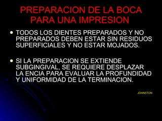 PREPARACION DE LA BOCA PARA UNA IMPRESION  TODOS LOS DIENTES PREPARADOS Y NO PREPARADOS DEBEN ESTAR SIN RESIDUOS SUPERFICIALES Y NO ESTAR MOJADOS. SI LA PREPARACION SE EXTIENDE SUBGINGIVAL, SE REQUIERE DESPLAZAR LA ENCIA PARA EVALUAR LA PROFUNDIDAD Y UNIFORMIDAD DE LA TERMINACION. JOHNSTON 