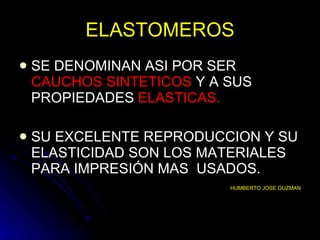 ELASTOMEROS SE DENOMINAN ASI POR SER  CAUCHOS SINTETICOS  Y A SUS PROPIEDADES  ELASTICAS. SU EXCELENTE REPRODUCCION Y SU ELASTICIDAD SON LOS MATERIALES PARA IMPRESIÓN MAS  USADOS. HUMBERTO JOSE GUZMAN 