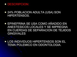 DESCRIPCION: 24% POBLACION ADULTA (USA) SON HIPERTENSOS. EPINEFRINA SE USA COMO AÑADIDO EN ANESTESICOS LOCALES Y SE IMPREGNA EN CUERDAS DE SEPARACION DE TEJIDOS GINGIVALES LOS INDIVIDUOS HIPERTENSOS SON EL TEMA POLEMICO EN ODONTOLOGIA. 