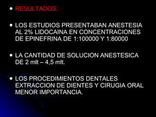 RESULTADOS: LOS ESTUDIOS PRESENTABAN ANESTESIA AL 2% LIDOCAINA EN CONCENTRACIONES DE EPINEFRINA DE 1:100000 Y 1:80000 LA CANTIDAD DE SOLUCION ANESTESICA DE 2 mlt – 4,5 mlt. LOS PROCEDIMIENTOS DENTALES EXTRACCION DE DIENTES Y CIRUGIA ORAL MENOR IMPORTANCIA. 