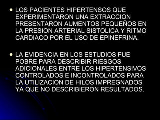 LOS PACIENTES HIPERTENSOS QUE EXPERIMENTARON UNA EXTRACCION PRESENTARON AUMENTOS PEQUEÑOS EN LA PRESION ARTERIAL SISTOLICA Y RITMO CARDIACO POR EL USO DE EPINEFRINA. LA EVIDENCIA EN LOS ESTUDIOS FUE POBRE PARA DESCRIBIR RIESGOS ADICIONALES ENTRE LOS HIPERTENSIVOS CONTROLADOS E INCONTROLADOS PARA LA UTILIZACION DE HILOS IMPREGNADOS YA QUE NO DESCRIBIERON RESULTADOS.  