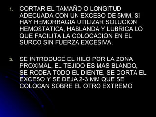 CORTAR EL TAMAÑO O LONGITUD ADECUADA CON UN EXCESO DE 5MM, SI HAY HEMORRAGIA UTILIZAR SOLUCION HEMOSTATICA, HABLANDA Y LUBRICA LO QUE FACILITA LA COLOCACION EN EL SURCO SIN FUERZA EXCESIVA. SE INTRODUCE EL HILO POR LA ZONA PROXIMAL, EL TEJIDO ES MAS BLANDO, SE RODEA TODO EL DIENTE, SE CORTA EL EXCESO Y SE DEJA 2-3 MM QUE SE COLOCAN SOBRE EL OTRO EXTREMO 
