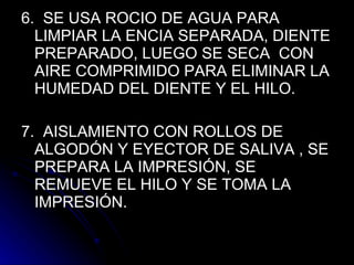 6.  SE USA ROCIO DE AGUA PARA LIMPIAR LA ENCIA SEPARADA, DIENTE PREPARADO, LUEGO SE SECA  CON AIRE COMPRIMIDO PARA ELIMINAR LA HUMEDAD DEL DIENTE Y EL HILO. 7.  AISLAMIENTO CON ROLLOS DE ALGODÓN Y EYECTOR DE SALIVA , SE PREPARA LA IMPRESIÓN, SE REMUEVE EL HILO Y SE TOMA LA IMPRESIÓN.  
