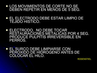 LOS MOVIMIENTOS DE CORTE NO SE DEBEN REPETIR EN MENOS DE 5 SEG. EL ELECTRODO DEBE ESTAR LIMPIO DE TEJIDO HISTICO. ELECTRODO,  NO DEBE TOCAR RESTAURACIONES METALICAS POR 4 SEG. PRODUCE PULPITIS IRREVERSIBLE EN PERROS. EL SURCO DEBE LIMPIARSE CON PEROXIDO DE HIDROGENO ANTES DE COLOCAR EL HILO. ROSENSTIEL 