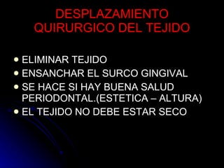DESPLAZAMIENTO QUIRURGICO DEL TEJIDO ELIMINAR TEJIDO ENSANCHAR EL SURCO GINGIVAL SE HACE SI HAY BUENA SALUD  PERIODONTAL.(ESTETICA – ALTURA) EL TEJIDO NO DEBE ESTAR SECO 