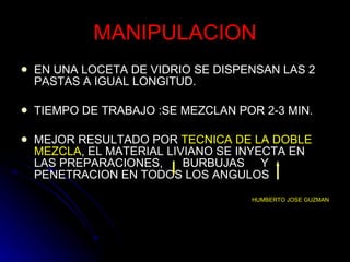 MANIPULACION EN UNA LOCETA DE VIDRIO SE DISPENSAN LAS 2 PASTAS A IGUAL LONGITUD. TIEMPO DE TRABAJO :SE MEZCLAN POR 2-3 MIN. MEJOR RESULTADO POR  TECNICA DE LA DOBLE   MEZCLA , EL MATERIAL LIVIANO SE INYECTA EN LAS PREPARACIONES,  BURBUJAS  Y PENETRACION EN TODOS LOS ANGULOS HUMBERTO JOSE GUZMAN 