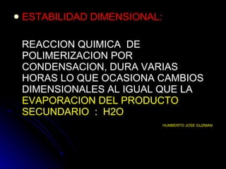 ESTABILIDAD DIMENSIONAL: REACCION QUIMICA  DE POLIMERIZACION POR CONDENSACION, DURA VARIAS HORAS LO QUE OCASIONA CAMBIOS DIMENSIONALES AL IGUAL QUE LA  EVAPORACION DEL PRODUCTO SECUNDARIO   :  H2O HUMBERTO JOSE GUZMAN 