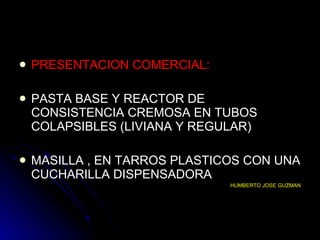 PRESENTACION COMERCIAL: PASTA BASE Y REACTOR DE CONSISTENCIA CREMOSA EN TUBOS COLAPSIBLES (LIVIANA Y REGULAR) MASILLA , EN TARROS PLASTICOS CON UNA CUCHARILLA DISPENSADORA HUMBERTO JOSE GUZMAN 