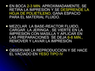 EN BOCA  2-3 MIN.  APROXIMADAMENTE, SE RETIRA LA IMPRESIÓN Y SE  DESPRENDE LA HOJA DE   POLIETILENO , GANA ESPACIO PARA EL MATERIAL FLUIDO. MEZCLAR  LA BASE-REACTOR FLUIDO,  CARGAR  LA JERINGA , SE VIERTE EN LA IMPRESIÓN CON MASILLA Y APLICAR EN LAS PREPARACIONES  SE DEJA  6-8 MIN.,   REMOVER Y LAVAR LA IMPRESIÓN OBSERVAR LA REPRODUCCION Y SE HACE EL VACIADO EN  YESO TIPO IV 