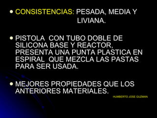 CONSISTENCIAS:  PESADA, MEDIA Y  LIVIANA. PISTOLA  CON TUBO DOBLE DE SILICONA BASE Y REACTOR, PRESENTA UNA PUNTA PLASTICA EN ESPIRAL  QUE MEZCLA LAS PASTAS PARA SER USADA. MEJORES PROPIEDADES QUE LOS ANTERIORES MATERIALES.  HUMBERTO JOSE GUZMAN 