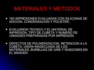 MATERIALES Y METODOS 193 IMPRESIONES EVALUADAS CON SILICONAS DE ADICION, CONDENSACION Y POLIETER. EVALUARON TECNICA Y EL MATERIAL DE IMPRESIÓN, TIPO DE CUBETA Y NUMERO DE UNIDADES PREPARADAS POR IMPRESIÓN. DEFECTOS DE POLIMERIZACION, RETENCION A LA CUBETA, UNION INADECUADA DE LOS MATERIALES, BURBUJAS DE AIRE Y RASGONES EN EL MARGEN 