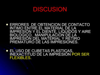 DISCUSION ERRORES  DE OBTENCION DE CONTACTO INTIMO ENTRE EL MATERIAL DE LA IMPRESIÓN Y EL DIENTE, LIQUIDOS Y AIRE BIOLOGICO,  MANIPULACION DE LA IMPRESIÓN DEL MATERIAL Y RETIRO PREMATURO DE LAS IMPRESIONES. EL USO DE CUBETAS PLASTICAS, INEXACTITUD DE LA IMPRESIÓN  POR SER FLEXIBLES.  