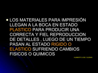 LOS MATERIALES PARA IMPRESIÓN LLEGAN A LA BOCA EN ESTADO  PLASTICO   PARA PRODUCIR UNA CORRECTA Y FIEL REPRODUCCION DE DETALLES , LUEGO DE UN TIEMPO PASAN AL ESTADO   RIGIDO O   ELASTICO  SUFRIENDO CAMBIOS FISICOS O QUIMICOS  HUMBERTO JOSE  GUZMAN 