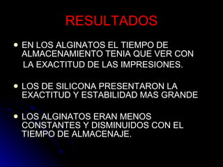 RESULTADOS EN LOS ALGINATOS EL TIEMPO DE ALMACENAMIENTO TENIA QUE VER CON LA EXACTITUD DE LAS IMPRESIONES. LOS DE SILICONA PRESENTARON LA EXACTITUD Y ESTABILIDAD MAS GRANDE LOS ALGINATOS ERAN MENOS CONSTANTES Y DISMINUIDOS CON EL TIEMPO DE ALMACENAJE. 