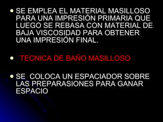 SE EMPLEA EL MATERIAL MASILLOSO PARA UNA IMPRESIÓN PRIMARIA QUE LUEGO SE REBASA CON MATERIAL DE BAJA VISCOSIDAD PARA OBTENER UNA IMPRESIÓN FINAL. TECNICA DE BAÑO MASILLOSO   SE  COLOCA UN ESPACIADOR SOBRE LAS PREPARASIONES PARA GANAR ESPACIO 