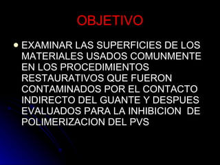 OBJETIVO EXAMINAR LAS SUPERFICIES DE LOS MATERIALES USADOS COMUNMENTE EN LOS PROCEDIMIENTOS RESTAURATIVOS QUE FUERON CONTAMINADOS POR EL CONTACTO INDIRECTO DEL GUANTE Y DESPUES EVALUADOS PARA LA INHIBICION  DE POLIMERIZACION DEL PVS  