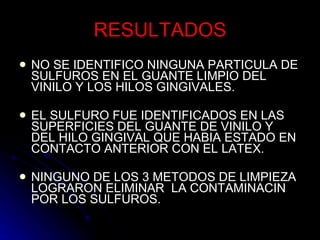 RESULTADOS NO SE IDENTIFICO NINGUNA PARTICULA DE SULFUROS EN EL GUANTE LIMPIO DEL VINILO Y LOS HILOS GINGIVALES. EL SULFURO FUE IDENTIFICADOS EN LAS SUPERFICIES DEL GUANTE DE VINILO Y DEL HILO GINGIVAL QUE HABIA ESTADO EN CONTACTO ANTERIOR CON EL LATEX.  NINGUNO DE LOS 3 METODOS DE LIMPIEZA LOGRARON ELIMINAR  LA CONTAMINACIN POR LOS SULFUROS. 