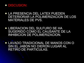 DISCUSION: LA PRESENCIA DEL LATEX PUEDEN DETERIORAR LA POLIMERIZACION DE LOS MATERIALES DE PVS. LIBERACION DEL SULFURO SE HA SUGERIDO COMO EL CAUSANTE DE LA INHIBICION DE POLIMERIZACION. LAVADO TRADICIONAL DE MANOS CON O SIN EL JABON NO DIERON LUGAR AL RETIRO DE PARTICULAS.  