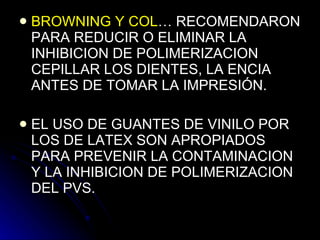 BROWNING Y COL … RECOMENDARON PARA REDUCIR O ELIMINAR LA INHIBICION DE POLIMERIZACION CEPILLAR LOS DIENTES, LA ENCIA ANTES DE TOMAR LA IMPRESIÓN. EL USO DE GUANTES DE VINILO POR LOS DE LATEX SON APROPIADOS PARA PREVENIR LA CONTAMINACION Y LA INHIBICION DE POLIMERIZACION DEL PVS. 