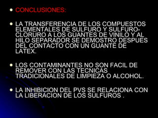 CONCLUSIONES: LA TRANSFERENCIA DE LOS COMPUESTOS ELEMENTALES DE SULFURO Y SULFURO-CLORURO A LOS GUANTES DE VINILO Y AL HILO SEPARADOR SE DEMOSTRO DESPUES DEL CONTACTO CON UN GUANTE DE LATEX. LOS CONTAMINANTES NO SON FACIL DE REMOVER CON LAS TECNICAS TRADICIONALES DE LIMPIEZA O ALCOHOL. LA INHIBICION DEL PVS SE RELACIONA CON LA LIBERACION DE LOS SULFUROS . 